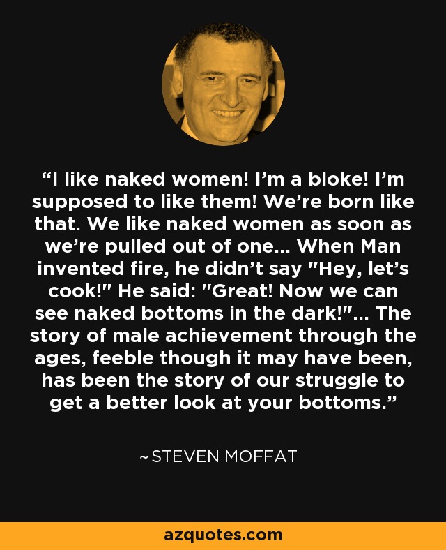 I like naked women! I'm a bloke! I'm supposed to like them! We're born like that. We like naked women as soon as we're pulled out of one... When Man invented fire, he didn't say 