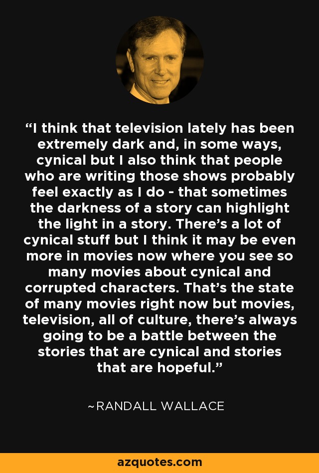 I think that television lately has been extremely dark and, in some ways, cynical but I also think that people who are writing those shows probably feel exactly as I do - that sometimes the darkness of a story can highlight the light in a story. There's a lot of cynical stuff but I think it may be even more in movies now where you see so many movies about cynical and corrupted characters. That's the state of many movies right now but movies, television, all of culture, there's always going to be a battle between the stories that are cynical and stories that are hopeful. - Randall Wallace