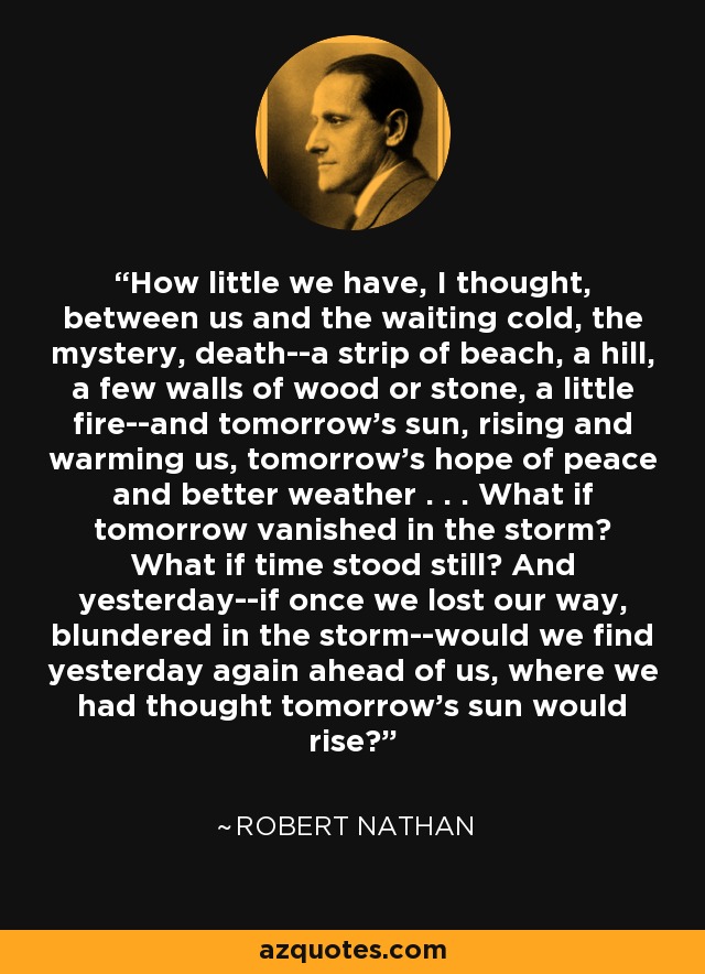 How little we have, I thought, between us and the waiting cold, the mystery, death--a strip of beach, a hill, a few walls of wood or stone, a little fire--and tomorrow's sun, rising and warming us, tomorrow's hope of peace and better weather . . . What if tomorrow vanished in the storm? What if time stood still? And yesterday--if once we lost our way, blundered in the storm--would we find yesterday again ahead of us, where we had thought tomorrow's sun would rise? - Robert Nathan