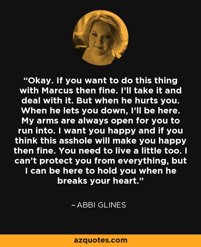 Okay. If you want to do this thing with Marcus then fine. I’ll take it and deal with it. But when he hurts you. When he lets you down, I’ll be here. My arms are always open for you to run into. I want you happy and if you think this asshole will make you happy then fine. You need to live a little too. I can’t protect you from everything, but I can be here to hold you when he breaks your heart. - Abbi Glines