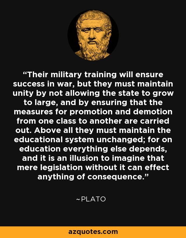 Their military training will ensure success in war, but they must maintain unity by not allowing the state to grow to large, and by ensuring that the measures for promotion and demotion from one class to another are carried out. Above all they must maintain the educational system unchanged; for on education everything else depends, and it is an illusion to imagine that mere legislation without it can effect anything of consequence. - Plato