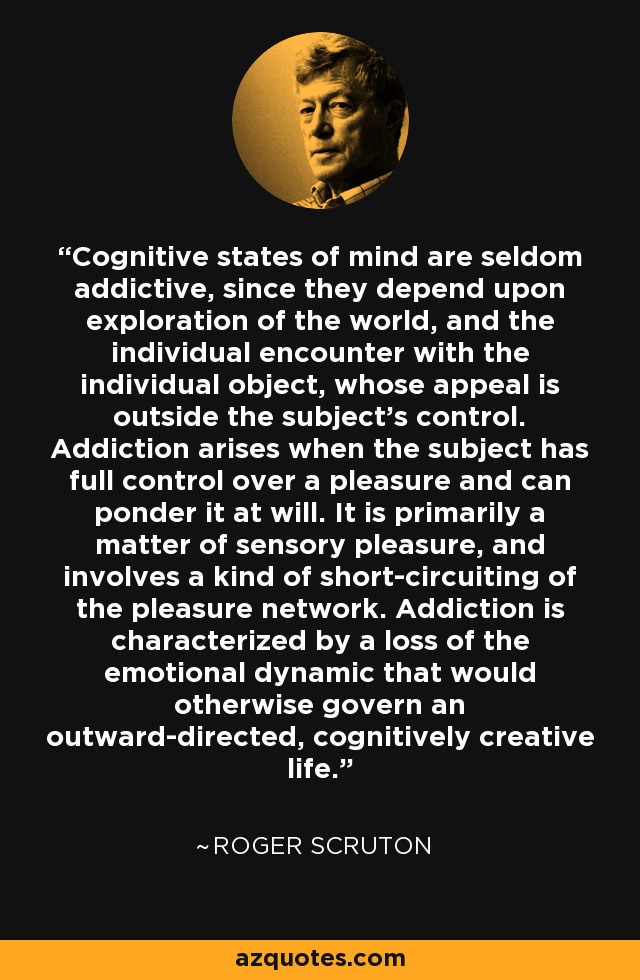 Cognitive states of mind are seldom addictive, since they depend upon exploration of the world, and the individual encounter with the individual object, whose appeal is outside the subject's control. Addiction arises when the subject has full control over a pleasure and can ponder it at will. It is primarily a matter of sensory pleasure, and involves a kind of short-circuiting of the pleasure network. Addiction is characterized by a loss of the emotional dynamic that would otherwise govern an outward-directed, cognitively creative life. - Roger Scruton