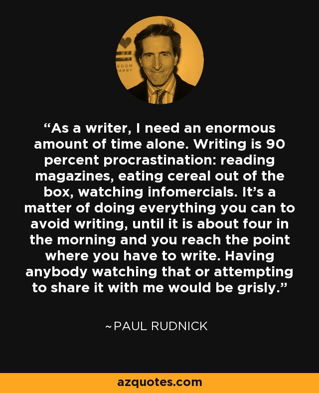 As a writer, I need an enormous amount of time alone. Writing is 90 percent procrastination: reading magazines, eating cereal out of the box, watching infomercials. It's a matter of doing everything you can to avoid writing, until it is about four in the morning and you reach the point where you have to write. Having anybody watching that or attempting to share it with me would be grisly. - Paul Rudnick