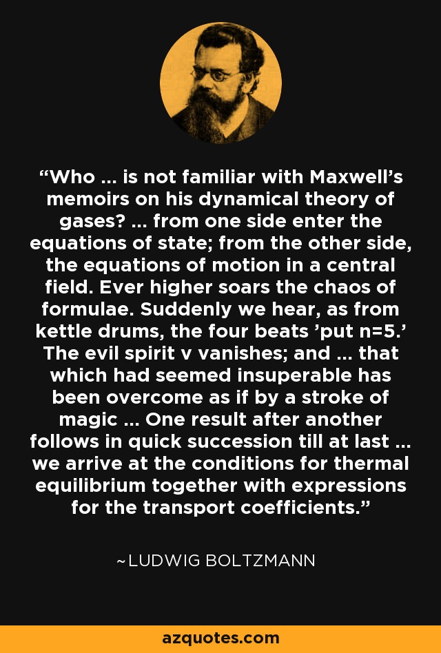 Who ... is not familiar with Maxwell's memoirs on his dynamical theory of gases? ... from one side enter the equations of state; from the other side, the equations of motion in a central field. Ever higher soars the chaos of formulae. Suddenly we hear, as from kettle drums, the four beats 'put n=5.' The evil spirit v vanishes; and ... that which had seemed insuperable has been overcome as if by a stroke of magic ... One result after another follows in quick succession till at last ... we arrive at the conditions for thermal equilibrium together with expressions for the transport coefficients. - Ludwig Boltzmann