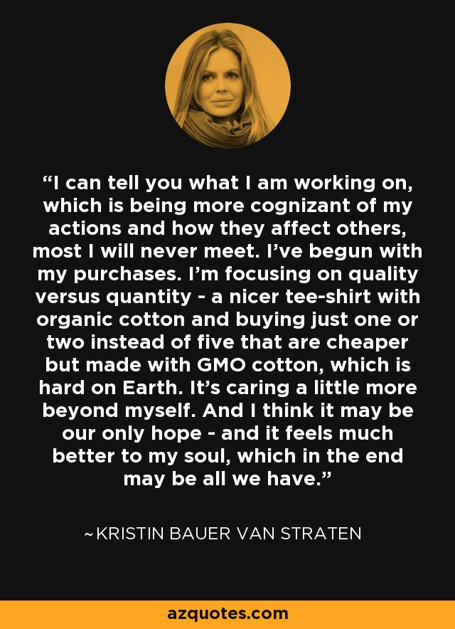 I can tell you what I am working on, which is being more cognizant of my actions and how they affect others, most I will never meet. I've begun with my purchases. I'm focusing on quality versus quantity - a nicer tee-shirt with organic cotton and buying just one or two instead of five that are cheaper but made with GMO cotton, which is hard on Earth. It's caring a little more beyond myself. And I think it may be our only hope - and it feels much better to my soul, which in the end may be all we have. - Kristin Bauer van Straten