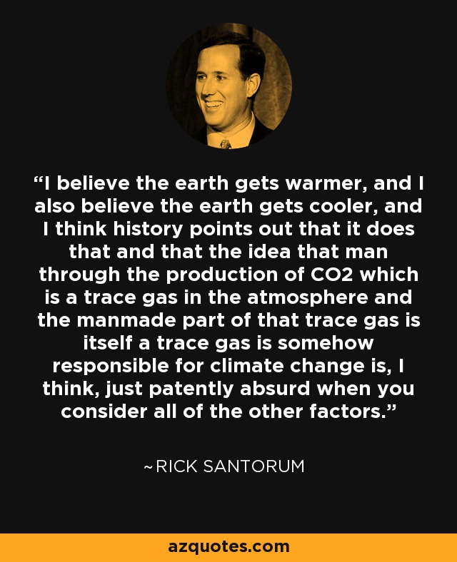 I believe the earth gets warmer, and I also believe the earth gets cooler, and I think history points out that it does that and that the idea that man through the production of CO2 which is a trace gas in the atmosphere and the manmade part of that trace gas is itself a trace gas is somehow responsible for climate change is, I think, just patently absurd when you consider all of the other factors. - Rick Santorum