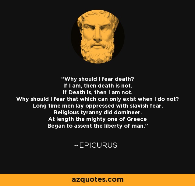 Why should I fear death? If I am, then death is not. If Death is, then I am not. Why should I fear that which can only exist when I do not? Long time men lay oppressed with slavish fear. Religious tyranny did domineer. At length the mighty one of Greece Began to assent the liberty of man. - Epicurus