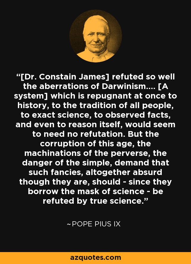 [Dr. Constain James] refuted so well the aberrations of Darwinism.... [A system] which is repugnant at once to history, to the tradition of all people, to exact science, to observed facts, and even to reason itself, would seem to need no refutation. But the corruption of this age, the machinations of the perverse, the danger of the simple, demand that such fancies, altogether absurd though they are, should - since they borrow the mask of science - be refuted by true science. - Pope Pius IX