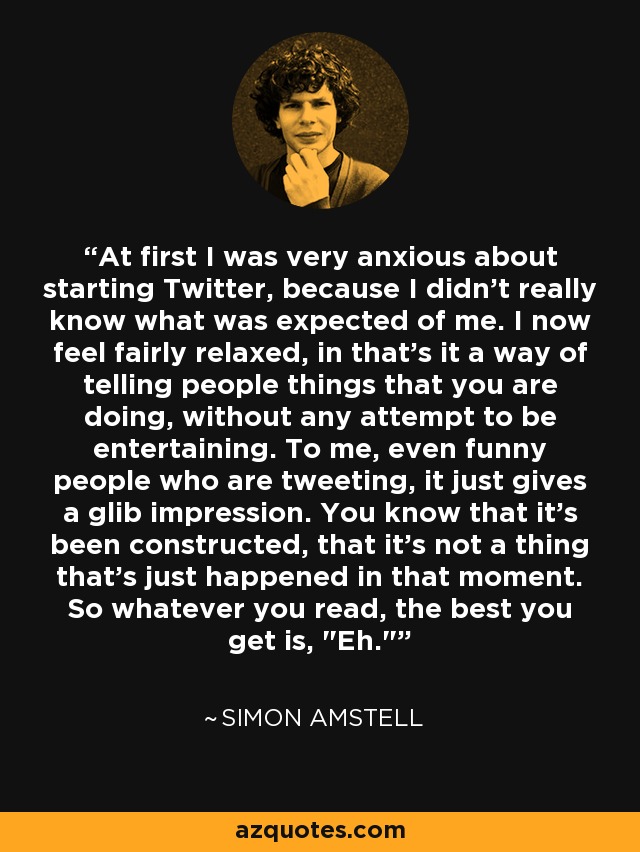 At first I was very anxious about starting Twitter, because I didn't really know what was expected of me. I now feel fairly relaxed, in that's it a way of telling people things that you are doing, without any attempt to be entertaining. To me, even funny people who are tweeting, it just gives a glib impression. You know that it's been constructed, that it's not a thing that's just happened in that moment. So whatever you read, the best you get is, 