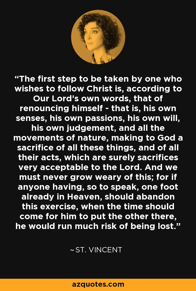 The first step to be taken by one who wishes to follow Christ is, according to Our Lord’s own words, that of renouncing himself - that is, his own senses, his own passions, his own will, his own judgement, and all the movements of nature, making to God a sacrifice of all these things, and of all their acts, which are surely sacrifices very acceptable to the Lord. And we must never grow weary of this; for if anyone having, so to speak, one foot already in Heaven, should abandon this exercise, when the time should come for him to put the other there, he would run much risk of being lost. - St. Vincent