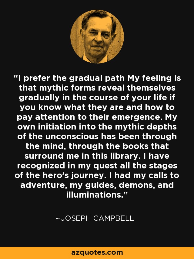 I prefer the gradual path My feeling is that mythic forms reveal themselves gradually in the course of your life if you know what they are and how to pay attention to their emergence. My own initiation into the mythic depths of the unconscious has been through the mind, through the books that surround me in this library. I have recognized in my quest all the stages of the hero's journey. I had my calls to adventure, my guides, demons, and illuminations. - Joseph Campbell