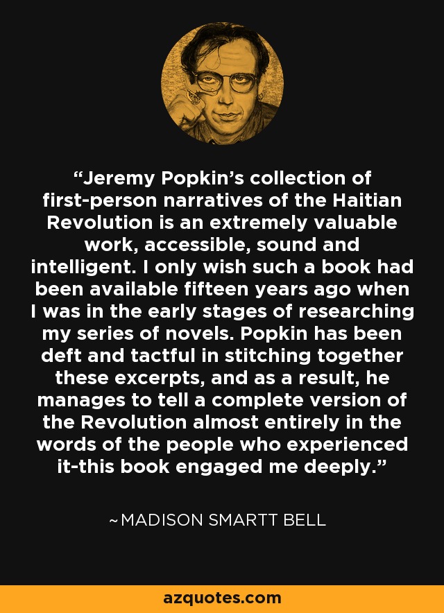 Jeremy Popkin's collection of first-person narratives of the Haitian Revolution is an extremely valuable work, accessible, sound and intelligent. I only wish such a book had been available fifteen years ago when I was in the early stages of researching my series of novels. Popkin has been deft and tactful in stitching together these excerpts, and as a result, he manages to tell a complete version of the Revolution almost entirely in the words of the people who experienced it-this book engaged me deeply. - Madison Smartt Bell