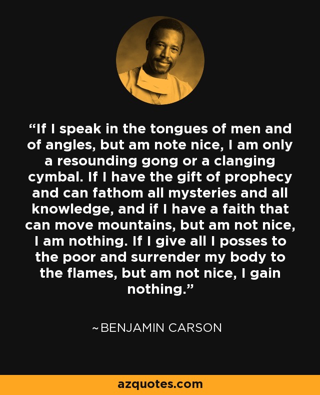 If I speak in the tongues of men and of angles, but am note nice, I am only a resounding gong or a clanging cymbal. If I have the gift of prophecy and can fathom all mysteries and all knowledge, and if I have a faith that can move mountains, but am not nice, I am nothing. If I give all I posses to the poor and surrender my body to the flames, but am not nice, I gain nothing. - Benjamin Carson