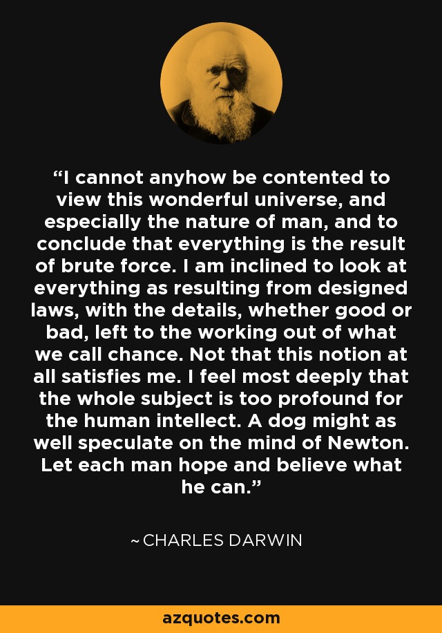 I cannot anyhow be contented to view this wonderful universe, and especially the nature of man, and to conclude that everything is the result of brute force. I am inclined to look at everything as resulting from designed laws, with the details, whether good or bad, left to the working out of what we call chance. Not that this notion at all satisfies me. I feel most deeply that the whole subject is too profound for the human intellect. A dog might as well speculate on the mind of Newton. Let each man hope and believe what he can. - Charles Darwin