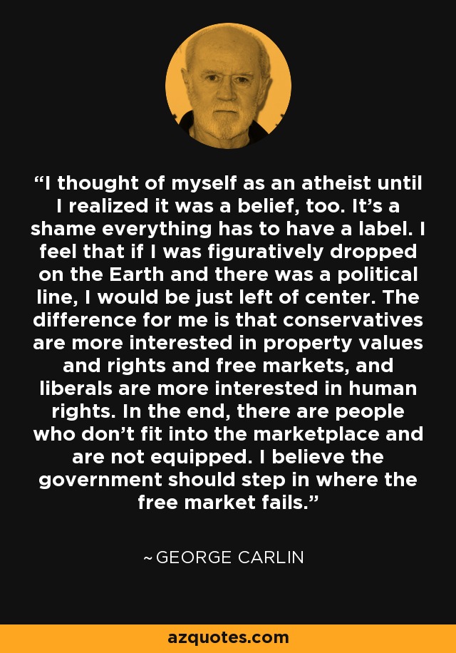 I thought of myself as an atheist until I realized it was a belief, too. It's a shame everything has to have a label. I feel that if I was figuratively dropped on the Earth and there was a political line, I would be just left of center. The difference for me is that conservatives are more interested in property values and rights and free markets, and liberals are more interested in human rights. In the end, there are people who don't fit into the marketplace and are not equipped. I believe the government should step in where the free market fails. - George Carlin