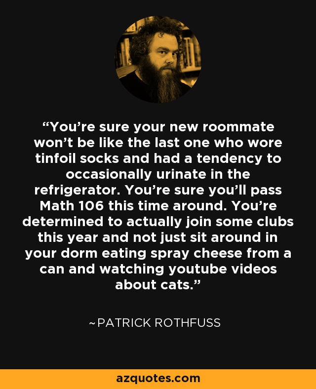 You're sure your new roommate won't be like the last one who wore tinfoil socks and had a tendency to occasionally urinate in the refrigerator. You're sure you'll pass Math 106 this time around. You're determined to actually join some clubs this year and not just sit around in your dorm eating spray cheese from a can and watching youtube videos about cats. - Patrick Rothfuss