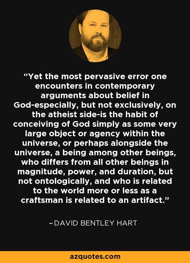Yet the most pervasive error one encounters in contemporary arguments about belief in God-especially, but not exclusively, on the atheist side-is the habit of conceiving of God simply as some very large object or agency within the universe, or perhaps alongside the universe, a being among other beings, who differs from all other beings in magnitude, power, and duration, but not ontologically, and who is related to the world more or less as a craftsman is related to an artifact. - David Bentley Hart