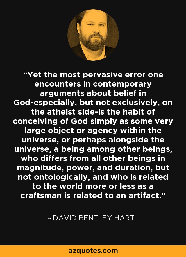 Yet the most pervasive error one encounters in contemporary arguments about belief in God-especially, but not exclusively, on the atheist side-is the habit of conceiving of God simply as some very large object or agency within the universe, or perhaps alongside the universe, a being among other beings, who differs from all other beings in magnitude, power, and duration, but not ontologically, and who is related to the world more or less as a craftsman is related to an artifact. - David Bentley Hart