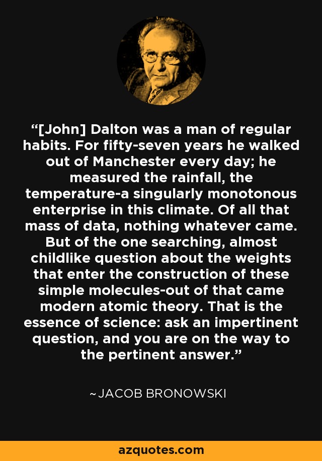 [John] Dalton was a man of regular habits. For fifty-seven years he walked out of Manchester every day; he measured the rainfall, the temperature-a singularly monotonous enterprise in this climate. Of all that mass of data, nothing whatever came. But of the one searching, almost childlike question about the weights that enter the construction of these simple molecules-out of that came modern atomic theory. That is the essence of science: ask an impertinent question, and you are on the way to the pertinent answer. - Jacob Bronowski