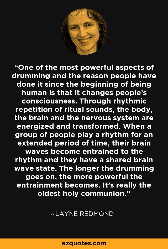 One of the most powerful aspects of drumming and the reason people have done it since the beginning of being human is that it changes people's consciousness. Through rhythmic repetition of ritual sounds, the body, the brain and the nervous system are energized and transformed. When a group of people play a rhythm for an extended period of time, their brain waves become entrained to the rhythm and they have a shared brain wave state. The longer the drumming goes on, the more powerful the entrainment becomes. It's really the oldest holy communion. - Layne Redmond