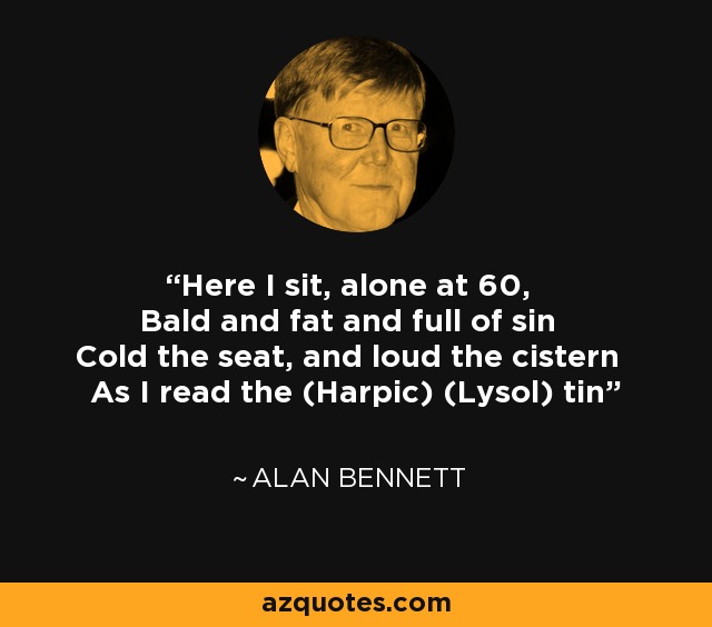 Here I sit, alone at 60, Bald and fat and full of sin Cold the seat, and loud the cistern As I read the (Harpic) (Lysol) tin - Alan Bennett