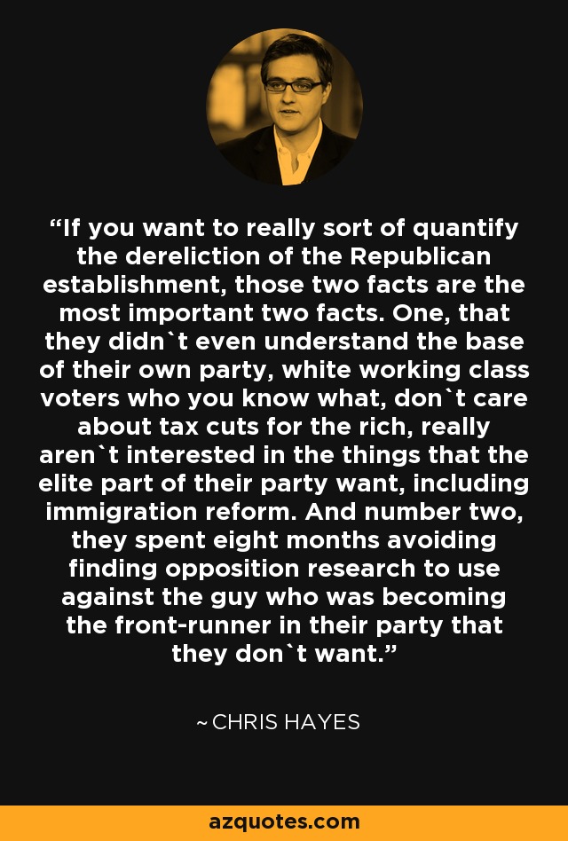 If you want to really sort of quantify the dereliction of the Republican establishment, those two facts are the most important two facts. One, that they didn`t even understand the base of their own party, white working class voters who you know what, don`t care about tax cuts for the rich, really aren`t interested in the things that the elite part of their party want, including immigration reform. And number two, they spent eight months avoiding finding opposition research to use against the guy who was becoming the front-runner in their party that they don`t want. - Chris Hayes