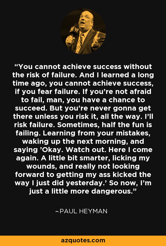 You cannot achieve success without the risk of failure. And I learned a long time ago, you cannot achieve success, if you fear failure. If you're not afraid to fail, man, you have a chance to succeed. But you're never gonna get there unless you risk it, all the way. I'll risk failure. Sometimes, half the fun is failing. Learning from your mistakes, waking up the next morning, and saying 'Okay. Watch out. Here I come again. A little bit smarter, licking my wounds, and really not looking forward to getting my ass kicked the way I just did yesterday.' So now, I'm just a little more dangerous. - Paul Heyman