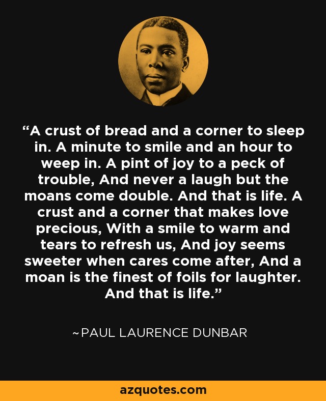 A crust of bread and a corner to sleep in. A minute to smile and an hour to weep in. A pint of joy to a peck of trouble, And never a laugh but the moans come double. And that is life. A crust and a corner that makes love precious, With a smile to warm and tears to refresh us, And joy seems sweeter when cares come after, And a moan is the finest of foils for laughter. And that is life. - Paul Laurence Dunbar