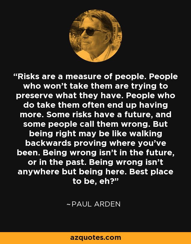 Risks are a measure of people. People who won't take them are trying to preserve what they have. People who do take them often end up having more. Some risks have a future, and some people call them wrong. But being right may be like walking backwards proving where you've been. Being wrong isn't in the future, or in the past. Being wrong isn't anywhere but being here. Best place to be, eh? - Paul Arden
