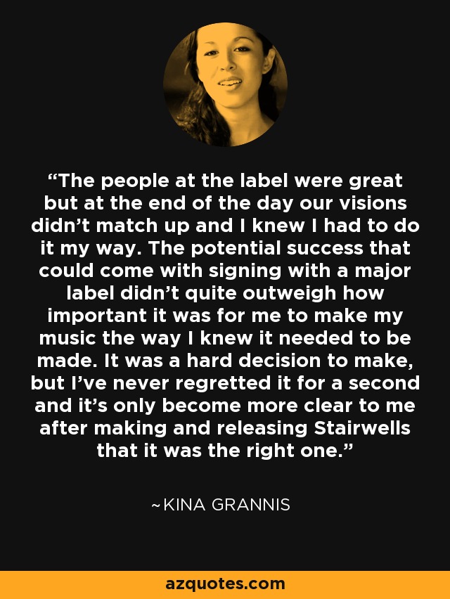 The people at the label were great but at the end of the day our visions didn't match up and I knew I had to do it my way. The potential success that could come with signing with a major label didn't quite outweigh how important it was for me to make my music the way I knew it needed to be made. It was a hard decision to make, but I've never regretted it for a second and it's only become more clear to me after making and releasing Stairwells that it was the right one. - Kina Grannis