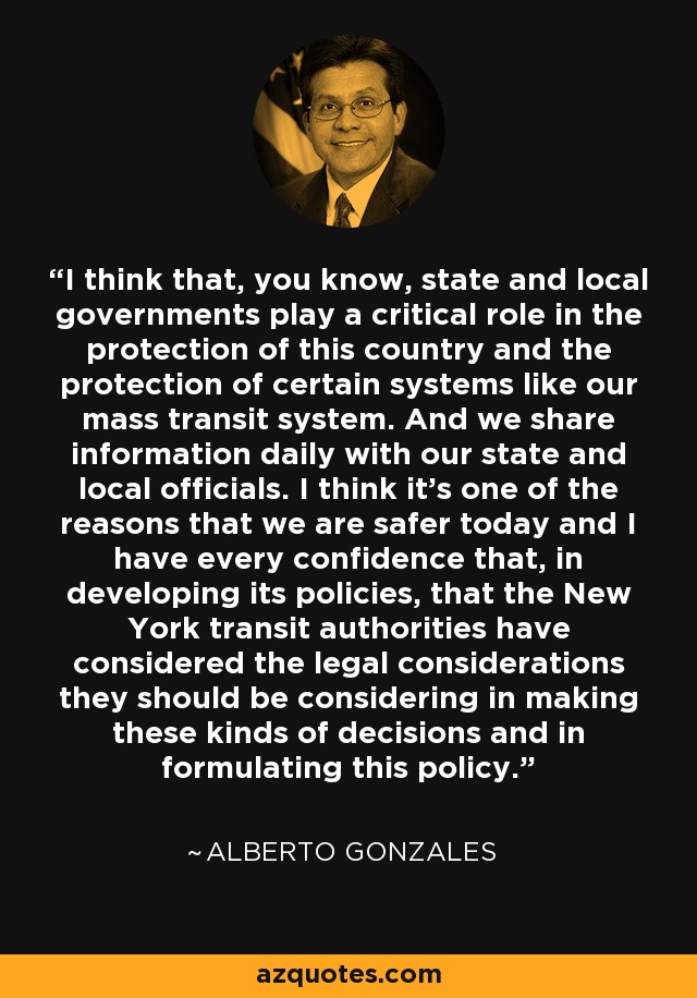 I think that, you know, state and local governments play a critical role in the protection of this country and the protection of certain systems like our mass transit system. And we share information daily with our state and local officials. I think it's one of the reasons that we are safer today and I have every confidence that, in developing its policies, that the New York transit authorities have considered the legal considerations they should be considering in making these kinds of decisions and in formulating this policy. - Alberto Gonzales