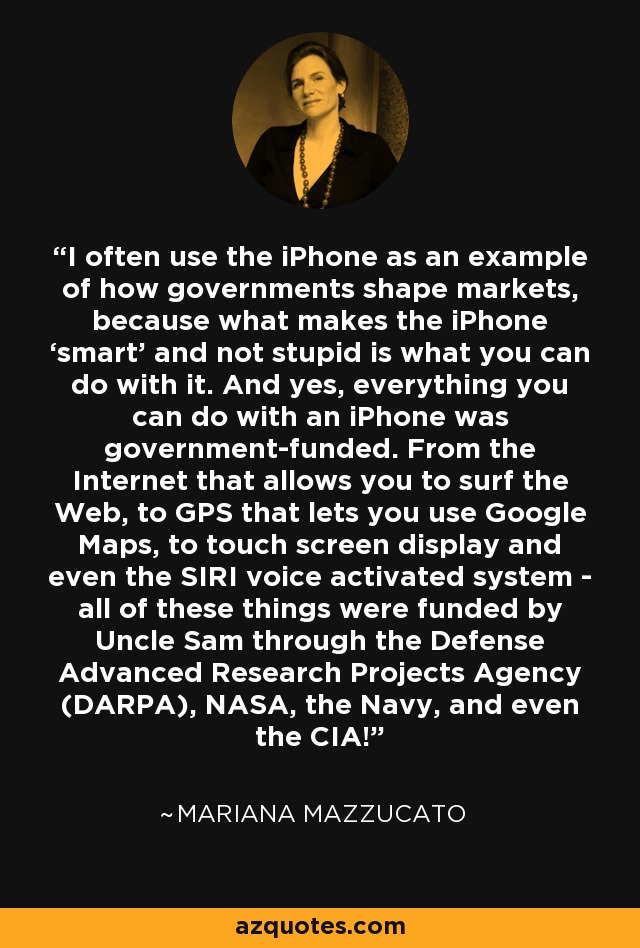 I often use the iPhone as an example of how governments shape markets, because what makes the iPhone ‘smart’ and not stupid is what you can do with it. And yes, everything you can do with an iPhone was government-funded. From the Internet that allows you to surf the Web, to GPS that lets you use Google Maps, to touch screen display and even the SIRI voice activated system - all of these things were funded by Uncle Sam through the Defense Advanced Research Projects Agency (DARPA), NASA, the Navy, and even the CIA! - Mariana Mazzucato