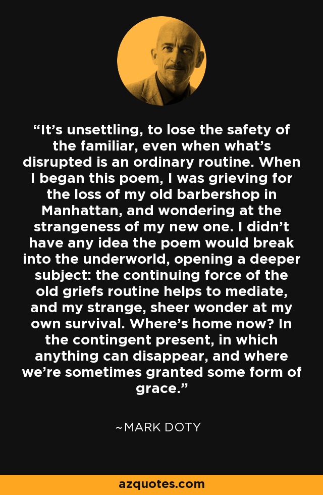 It's unsettling, to lose the safety of the familiar, even when what's disrupted is an ordinary routine. When I began this poem, I was grieving for the loss of my old barbershop in Manhattan, and wondering at the strangeness of my new one. I didn't have any idea the poem would break into the underworld, opening a deeper subject: the continuing force of the old griefs routine helps to mediate, and my strange, sheer wonder at my own survival. Where's home now? In the contingent present, in which anything can disappear, and where we're sometimes granted some form of grace. - Mark Doty