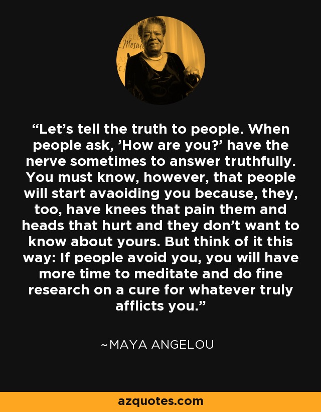 Let's tell the truth to people. When people ask, 'How are you?' have the nerve sometimes to answer truthfully. You must know, however, that people will start avaoiding you because, they, too, have knees that pain them and heads that hurt and they don't want to know about yours. But think of it this way: If people avoid you, you will have more time to meditate and do fine research on a cure for whatever truly afflicts you. - Maya Angelou