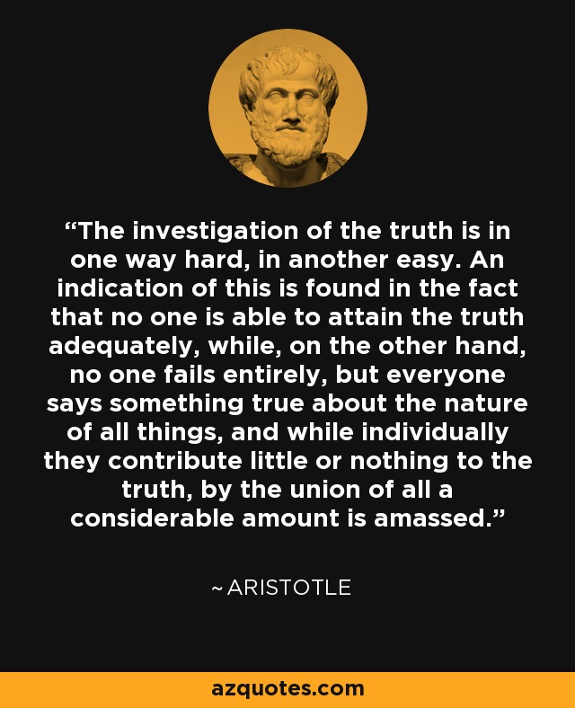 The investigation of the truth is in one way hard, in another easy. An indication of this is found in the fact that no one is able to attain the truth adequately, while, on the other hand, no one fails entirely, but everyone says something true about the nature of all things, and while individually they contribute little or nothing to the truth, by the union of all a considerable amount is amassed. - Aristotle