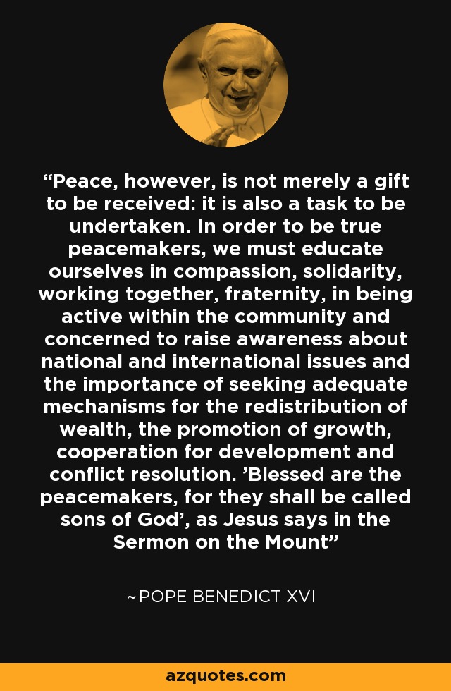 Peace, however, is not merely a gift to be received: it is also a task to be undertaken. In order to be true peacemakers, we must educate ourselves in compassion, solidarity, working together, fraternity, in being active within the community and concerned to raise awareness about national and international issues and the importance of seeking adequate mechanisms for the redistribution of wealth, the promotion of growth, cooperation for development and conflict resolution. 'Blessed are the peacemakers, for they shall be called sons of God', as Jesus says in the Sermon on the Mount - Pope Benedict XVI