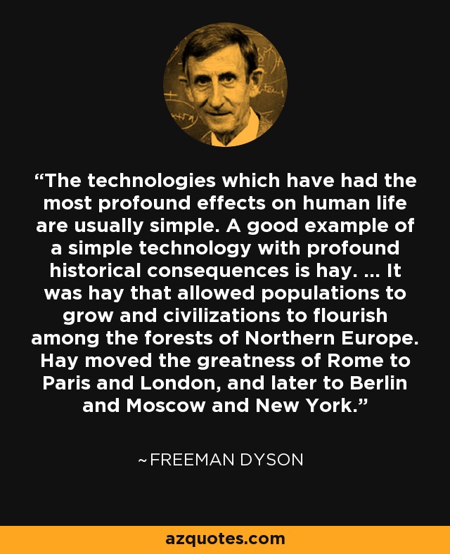 The technologies which have had the most profound effects on human life are usually simple. A good example of a simple technology with profound historical consequences is hay. ... It was hay that allowed populations to grow and civilizations to flourish among the forests of Northern Europe. Hay moved the greatness of Rome to Paris and London, and later to Berlin and Moscow and New York. - Freeman Dyson