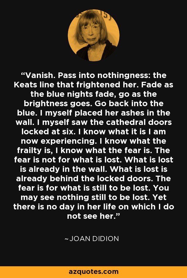 Vanish. Pass into nothingness: the Keats line that frightened her. Fade as the blue nights fade, go as the brightness goes. Go back into the blue. I myself placed her ashes in the wall. I myself saw the cathedral doors locked at six. I know what it is I am now experiencing. I know what the frailty is, I know what the fear is. The fear is not for what is lost. What is lost is already in the wall. What is lost is already behind the locked doors. The fear is for what is still to be lost. You may see nothing still to be lost. Yet there is no day in her life on which I do not see her. - Joan Didion