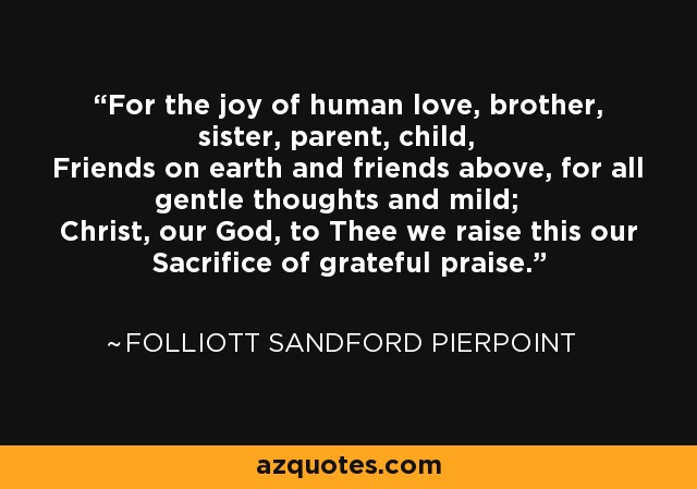 For the joy of human love, brother, sister, parent, child, Friends on earth and friends above, for all gentle thoughts and mild; Christ, our God, to Thee we raise this our Sacrifice of grateful praise. - Folliott Sandford Pierpoint