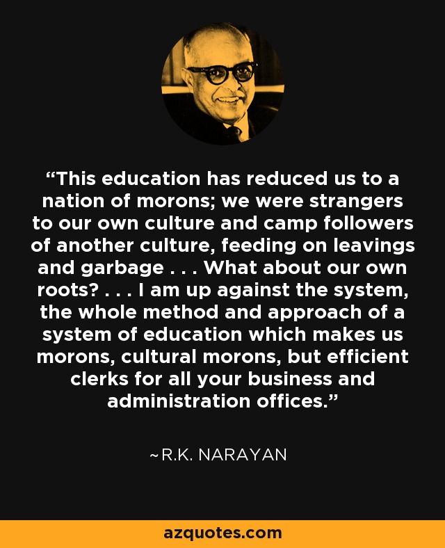 This education has reduced us to a nation of morons; we were strangers to our own culture and camp followers of another culture, feeding on leavings and garbage . . . What about our own roots? . . . I am up against the system, the whole method and approach of a system of education which makes us morons, cultural morons, but efficient clerks for all your business and administration offices. - R.K. Narayan