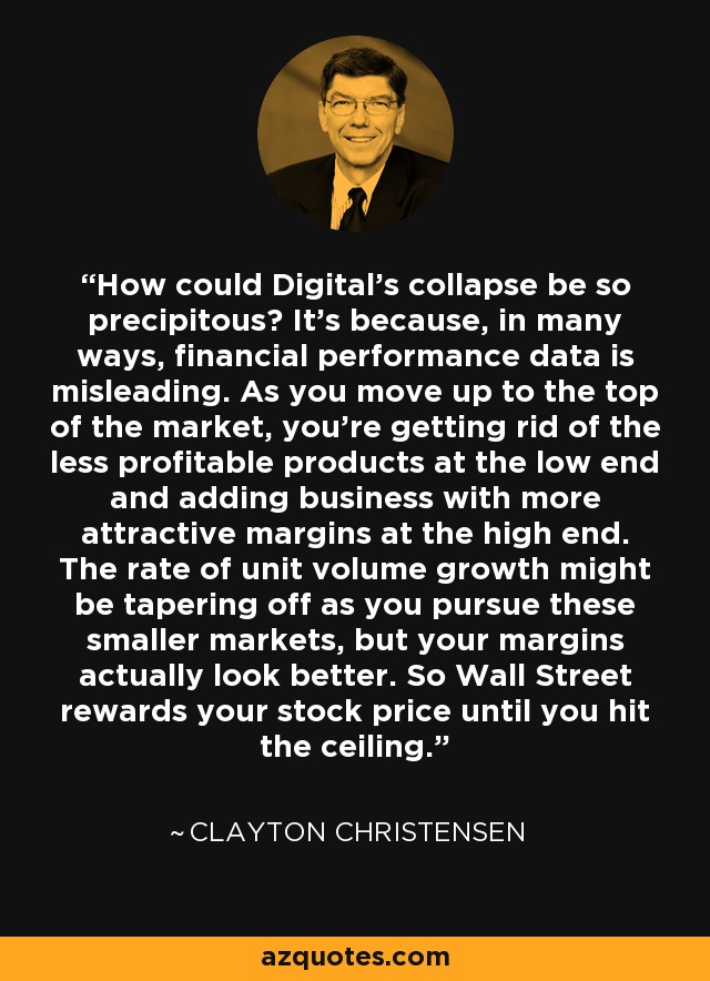 How could Digital's collapse be so precipitous? It's because, in many ways, financial performance data is misleading. As you move up to the top of the market, you're getting rid of the less profitable products at the low end and adding business with more attractive margins at the high end. The rate of unit volume growth might be tapering off as you pursue these smaller markets, but your margins actually look better. So Wall Street rewards your stock price until you hit the ceiling. - Clayton Christensen