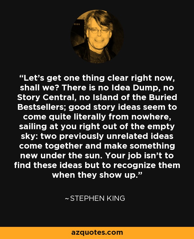Let's get one thing clear right now, shall we? There is no Idea Dump, no Story Central, no Island of the Buried Bestsellers; good story ideas seem to come quite literally from nowhere, sailing at you right out of the empty sky: two previously unrelated ideas come together and make something new under the sun. Your job isn't to find these ideas but to recognize them when they show up. - Stephen King
