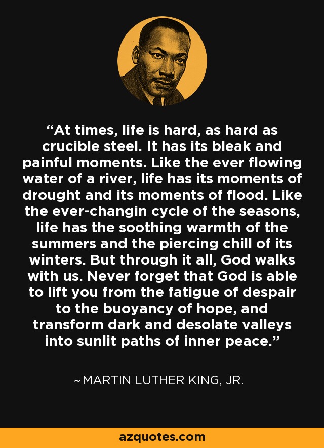 At times, life is hard, as hard as crucible steel. It has its bleak and painful moments. Like the ever flowing water of a river, life has its moments of drought and its moments of flood. Like the ever-changin cycle of the seasons, life has the soothing warmth of the summers and the piercing chill of its winters. But through it all, God walks with us. Never forget that God is able to lift you from the fatigue of despair to the buoyancy of hope, and transform dark and desolate valleys into sunlit paths of inner peace. - Martin Luther King, Jr.