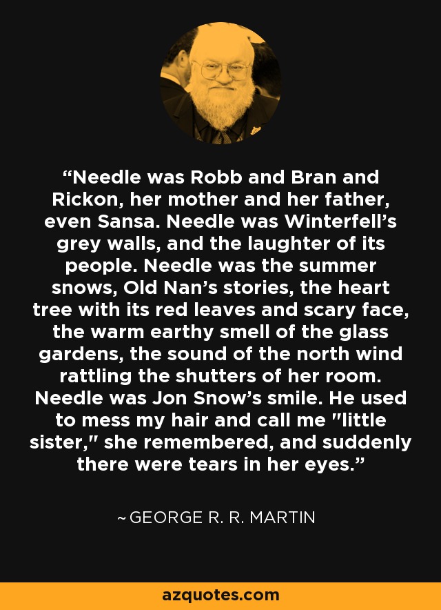 Needle was Robb and Bran and Rickon, her mother and her father, even Sansa. Needle was Winterfell's grey walls, and the laughter of its people. Needle was the summer snows, Old Nan's stories, the heart tree with its red leaves and scary face, the warm earthy smell of the glass gardens, the sound of the north wind rattling the shutters of her room. Needle was Jon Snow's smile. He used to mess my hair and call me 
