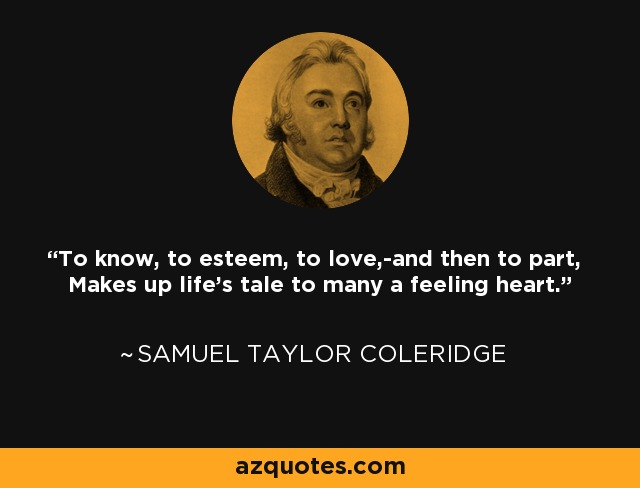 To know, to esteem, to love,-and then to part, Makes up life's tale to many a feeling heart. - Samuel Taylor Coleridge