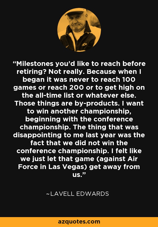 Milestones you'd like to reach before retiring? Not really. Because when I began it was never to reach 100 games or reach 200 or to get high on the all-time list or whatever else. Those things are by-products. I want to win another championship, beginning with the conference championship. The thing that was disappointing to me last year was the fact that we did not win the conference championship. I felt like we just let that game (against Air Force in Las Vegas) get away from us. - LaVell Edwards