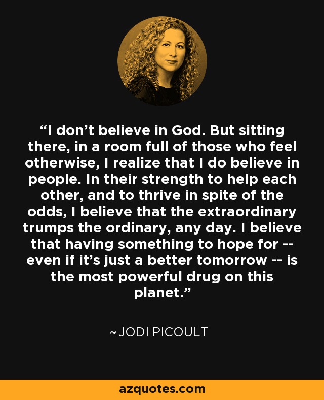 I don't believe in God. But sitting there, in a room full of those who feel otherwise, I realize that I do believe in people. In their strength to help each other, and to thrive in spite of the odds, I believe that the extraordinary trumps the ordinary, any day. I believe that having something to hope for -- even if it's just a better tomorrow -- is the most powerful drug on this planet. - Jodi Picoult