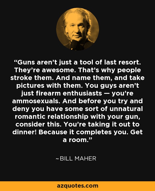 Guns aren't just a tool of last resort. They're awesome. That's why people stroke them. And name them, and take pictures with them. You guys aren't just firearm enthusiasts — you're ammosexuals. And before you try and deny you have some sort of unnatural romantic relationship with your gun, consider this. You're taking it out to dinner! Because it completes you. Get a room. - Bill Maher