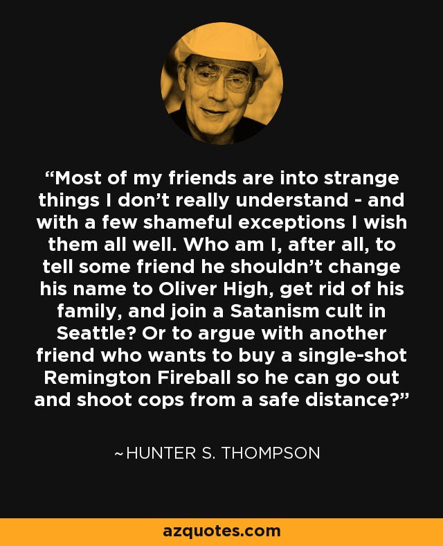 Most of my friends are into strange things I don't really understand - and with a few shameful exceptions I wish them all well. Who am I, after all, to tell some friend he shouldn't change his name to Oliver High, get rid of his family, and join a Satanism cult in Seattle? Or to argue with another friend who wants to buy a single-shot Remington Fireball so he can go out and shoot cops from a safe distance? - Hunter S. Thompson