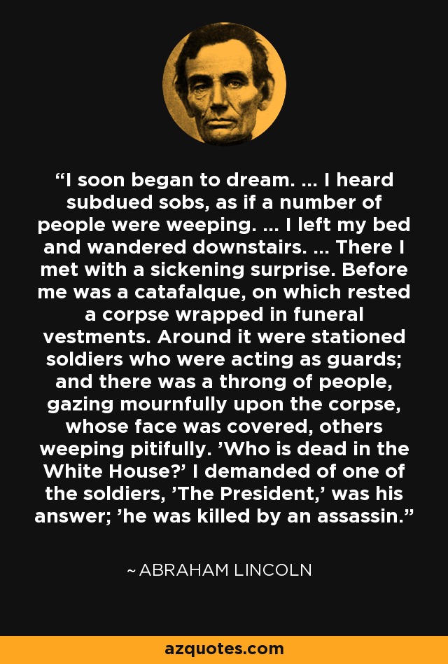 I soon began to dream. ... I heard subdued sobs, as if a number of people were weeping. ... I left my bed and wandered downstairs. ... There I met with a sickening surprise. Before me was a catafalque, on which rested a corpse wrapped in funeral vestments. Around it were stationed soldiers who were acting as guards; and there was a throng of people, gazing mournfully upon the corpse, whose face was covered, others weeping pitifully. 'Who is dead in the White House?' I demanded of one of the soldiers, 'The President,' was his answer; 'he was killed by an assassin.'' - Abraham Lincoln